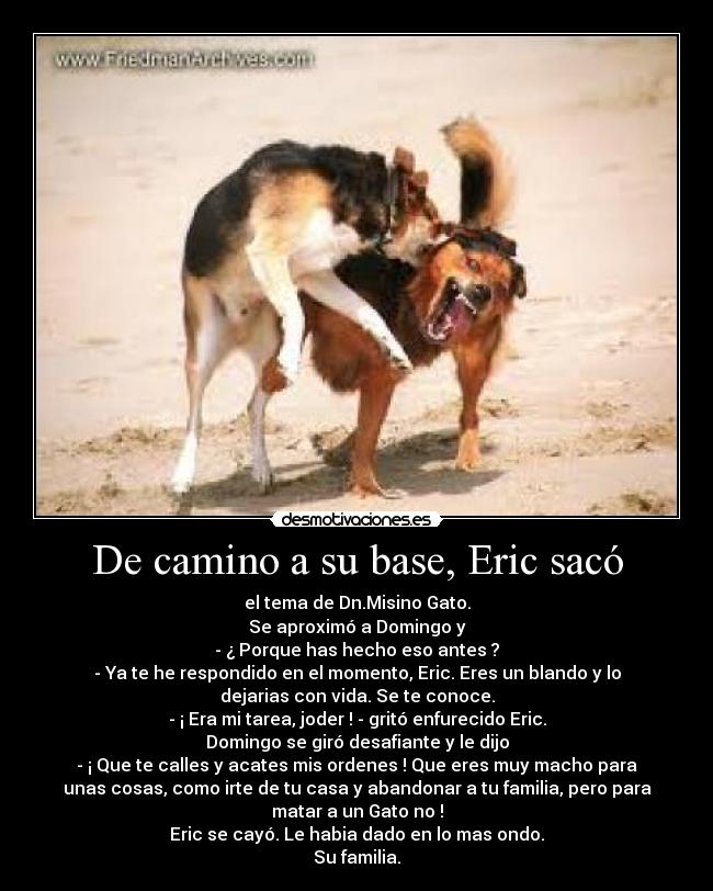 De camino a su base, Eric sacó - el tema de Dn.Misino Gato.
Se aproximó a Domingo y
- ¿ Porque has hecho eso antes ?
- Ya te he respondido en el momento, Eric. Eres un blando y lo
dejarias con vida. Se te conoce.
- ¡ Era mi tarea, joder ! - gritó enfurecido Eric.
Domingo se giró desafiante y le dijo
- ¡ Que te calles y acates mis ordenes ! Que eres muy macho para
unas cosas, como irte de tu casa y abandonar a tu familia, pero para
matar a un Gato no !
Eric se cayó. Le habia dado en lo mas ondo.
Su familia.