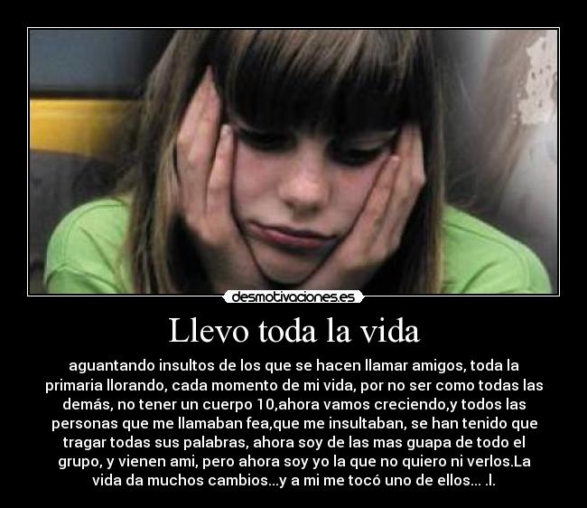 Llevo toda la vida - aguantando insultos de los que se hacen llamar amigos, toda la
primaria llorando, cada momento de mi vida, por no ser como todas las
demás, no tener un cuerpo 10,ahora vamos creciendo,y todos las
personas que me llamaban fea,que me insultaban, se han tenido que
tragar todas sus palabras, ahora soy de las mas guapa de todo el
grupo, y vienen ami, pero ahora soy yo la que no quiero ni verlos.La
vida da muchos cambios...y a mi me tocó uno de ellos... .l.