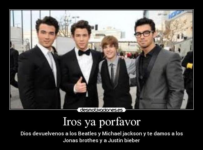 Iros ya porfavor - Dios devuelvenos a los Beatles y Michael jackson y te damos a los
Jonas brothes y a Justin bieber