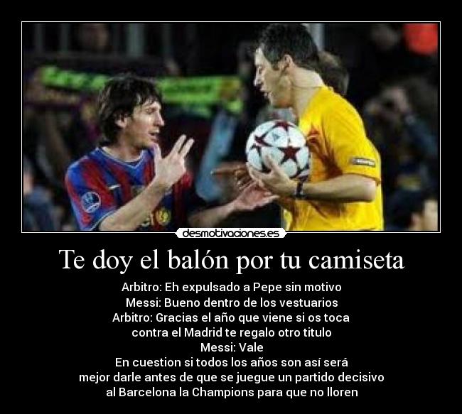 Te doy el balón por tu camiseta - Arbitro: Eh expulsado a Pepe sin motivo
Messi: Bueno dentro de los vestuarios
Arbitro: Gracias el año que viene si os toca
contra el Madrid te regalo otro titulo
Messi: Vale
En cuestion si todos los años son así será
mejor darle antes de que se juegue un partido decisivo
al Barcelona la Champions para que no lloren
