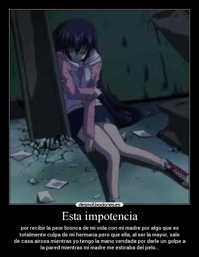 Esta impotencia - por recibir la peor bronca de mi vida con mi madre por algo que es
totalmente culpa de mi hermana pero que ella, al ser la mayor, sale
de casa airosa mientras yo tengo la mano vendada por darle un golpe a
la pared mientras mi madre me estiraba del pelo...