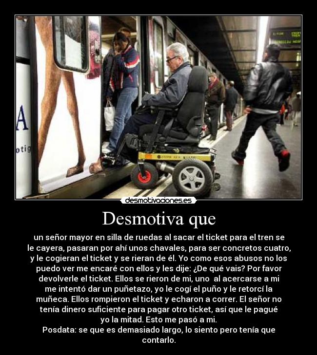 Desmotiva que - un señor mayor en silla de ruedas al sacar el ticket para el tren se
le cayera, pasaran por ahí unos chavales, para ser concretos cuatro,
y le cogieran el ticket y se rieran de él. Yo como esos abusos no los
puedo ver me encaré con ellos y les dije: ¿De qué vais? Por favor
devolverle el ticket. Ellos se rieron de mi, uno  al acercarse a mi
me intentó dar un puñetazo, yo le cogí el puño y le retorcí la
muñeca. Ellos rompieron el ticket y echaron a correr. El señor no
tenía dinero suficiente para pagar otro ticket, así que le pagué
yo la mitad. Esto me pasó a mi.
Posdata: se que es demasiado largo, lo siento pero tenía que
contarlo.
