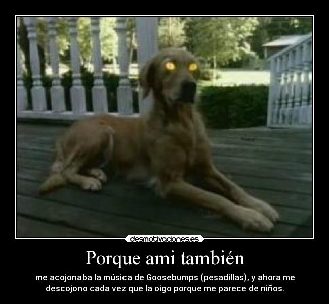 Porque ami también - me acojonaba la música de Goosebumps (pesadillas), y ahora me
descojono cada vez que la oigo porque me parece de niños.