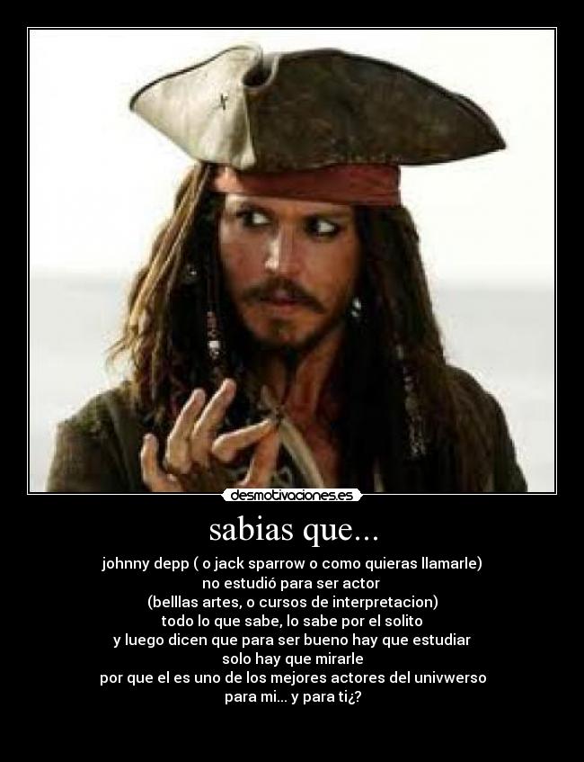 sabias que... - johnny depp ( o jack sparrow o como quieras llamarle)
no estudió para ser actor 
(belllas artes, o cursos de interpretacion)
todo lo que sabe, lo sabe por el solito
y luego dicen que para ser bueno hay que estudiar
solo hay que mirarle
por que el es uno de los mejores actores del univwerso
para mi... y para ti¿?

