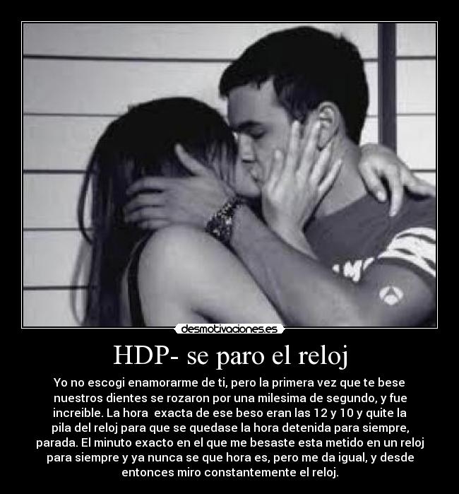 HDP- se paro el reloj - Yo no escogi enamorarme de ti, pero la primera vez que te bese
nuestros dientes se rozaron por una milesima de segundo, y fue
increible. La hora exacta de ese beso eran las 12 y 10 y quite la
pila del reloj para que se quedase la hora detenida para siempre,
parada. El minuto exacto en el que me besaste esta metido en un reloj
para siempre y ya nunca se que hora es, pero me da igual, y desde
entonces miro constantemente el reloj.