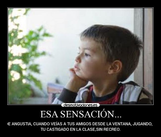 ESA SENSACIÓN... - DE ANGUSTIA, CUANDO VEÍAS A TUS AMIGOS DESDE LA VENTANA, JUGANDO, Y
TU CASTIGADO EN LA CLASE,SIN RECREO.