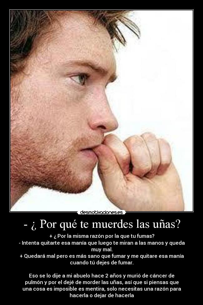 - ¿ Por qué te muerdes las uñas? - + ¿ Por la misma razón por la que tu fumas?
- Intenta quitarte esa manía que luego te miran a las manos y queda
muy mal.
+ Quedará mal pero es más sano que fumar y me quitare esa manía
cuando tú dejes de fumar.

Eso se lo dije a mi abuelo hace 2 años y murió de cáncer de
pulmón y por el dejé de morder las uñas, así que si piensas que
una cosa es imposible es mentira, solo necesitas una razón para
hacerla o dejar de hacerla