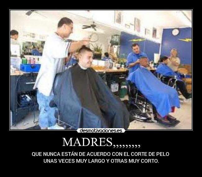 MADRES,,,,,,,,, - QUE NUNCA ESTÁN DE ACUERDO CON EL CORTE DE PELO 
UNAS VECES MUY LARGO Y OTRAS MUY CORTO.
