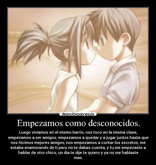 Empezamos como desconocidos. - Luego vivíamos en el mismo barrio, nos toco en la misma clase,
empezamos a ser amigos, empezamos a quedar y a jugar juntos hasta que
nos hicimos mejores amigos, nos empezamos a contar los secretos, me
estaba enamorando de ti pero no te dabas cuenta, y tu me empezaste a
hablar de otro chico, un dia te dije te quiero y ya no me hablaste
mas.