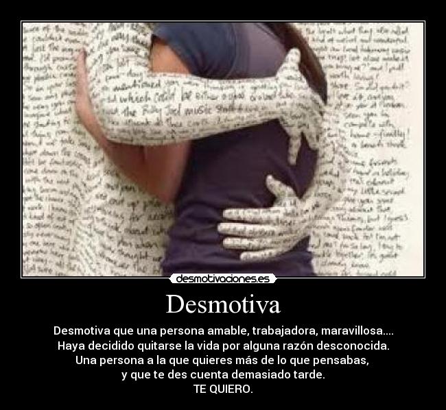 Desmotiva - Desmotiva que una persona amable, trabajadora, maravillosa....
Haya decidido quitarse la vida por alguna razón desconocida.
Una persona a la que quieres más de lo que pensabas,
y que te des cuenta demasiado tarde.
TE QUIERO.