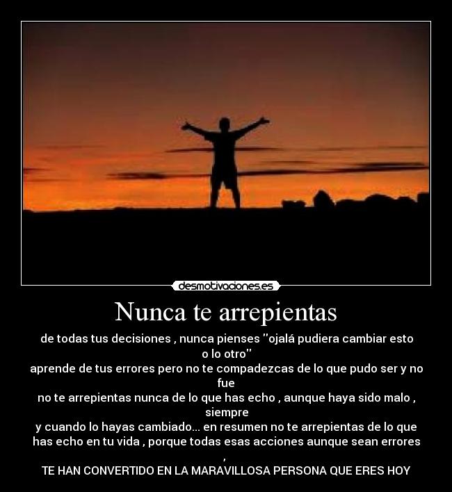 Nunca te arrepientas - de todas tus decisiones , nunca pienses ojalá pudiera cambiar esto
o lo otro
aprende de tus errores pero no te compadezcas de lo que pudo ser y no
fue
no te arrepientas nunca de lo que has echo , aunque haya sido malo ,
siempre
y cuando lo hayas cambiado... en resumen no te arrepientas de lo que
has echo en tu vida , porque todas esas acciones aunque sean errores
,
TE HAN CONVERTIDO EN LA MARAVILLOSA PERSONA QUE ERES HOY