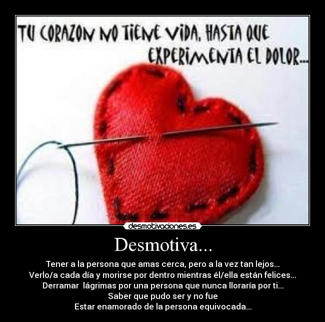 Desmotiva... - Tener a la persona que amas cerca, pero a la vez tan lejos...
Verlo/a cada día y morirse por dentro mientras él/ella están felices...
Derramar  lágrimas por una persona que nunca lloraría por ti...
Saber que pudo ser y no fue
Estar enamorado de la persona equivocada...