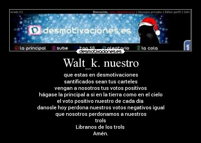 Walt_k. nuestro - que estas en desmotivaciones
santificados sean tus carteles
vengan a nosotros tus votos positivos
hágase la principal a si en la tierra como en el cielo
el voto positivo nuestro de cada día
danosle hoy perdona nuestros votos negativos igual
que nosotros perdonamos a nuestros
trols
Libranos de los trols
Amén.