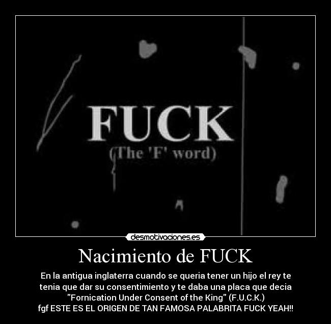 Nacimiento de FUCK - En la antigua inglaterra cuando se queria tener un hijo el rey te
tenia que dar su consentimiento y te daba una placa que decia
Fornication Under Consent of the King (F.U.C.K.)
fgf ESTE ES EL ORIGEN DE TAN FAMOSA PALABRITA FUCK YEAH!!