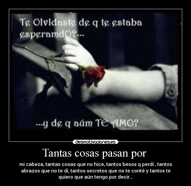 Tantas cosas pasan por  - mi cabeza, tantas cosas que no hice, tantos besos q perdí , tantos
abrazos que no te di, tantos secretos que no te conté y tantos te
quiero que aún tengo por decir...