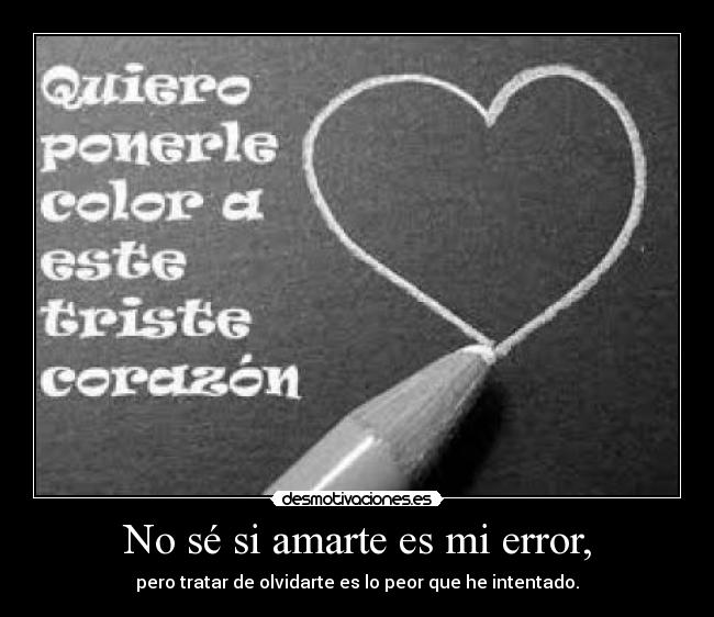 No sé si amarte es mi error, - pero tratar de olvidarte es lo peor que he intentado.