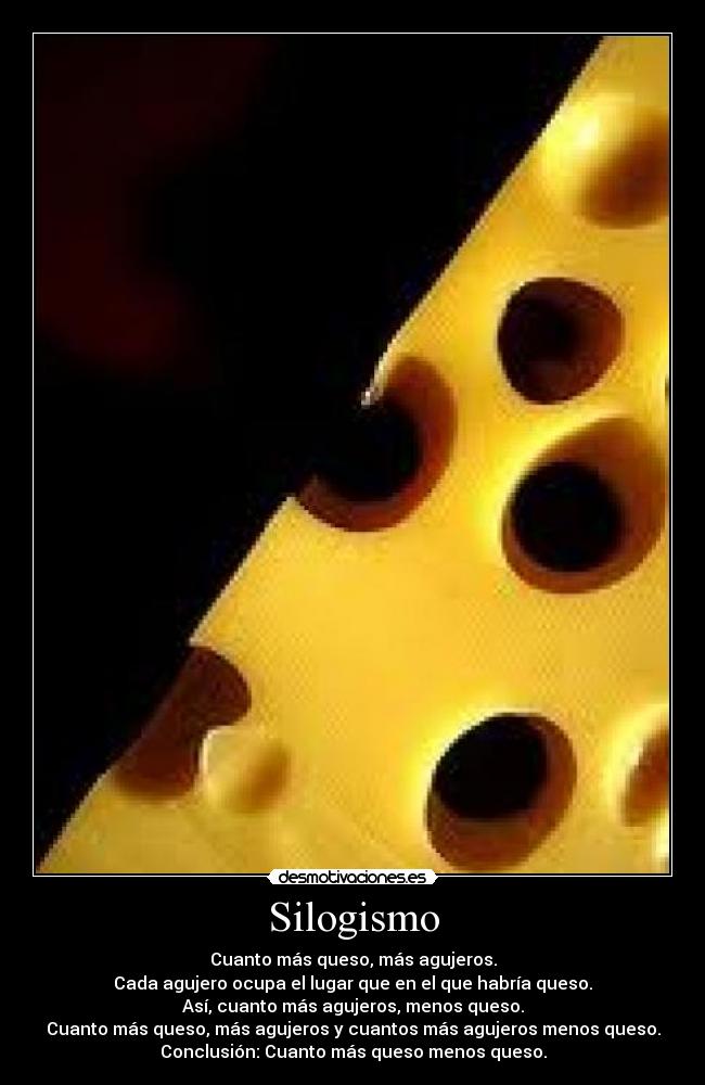 Silogismo - Cuanto más queso, más agujeros.
Cada agujero ocupa el lugar que en el que habría queso.
Así, cuanto más agujeros, menos queso.
Cuanto más queso, más agujeros y cuantos más agujeros menos queso.
Conclusión: Cuanto más queso menos queso.
