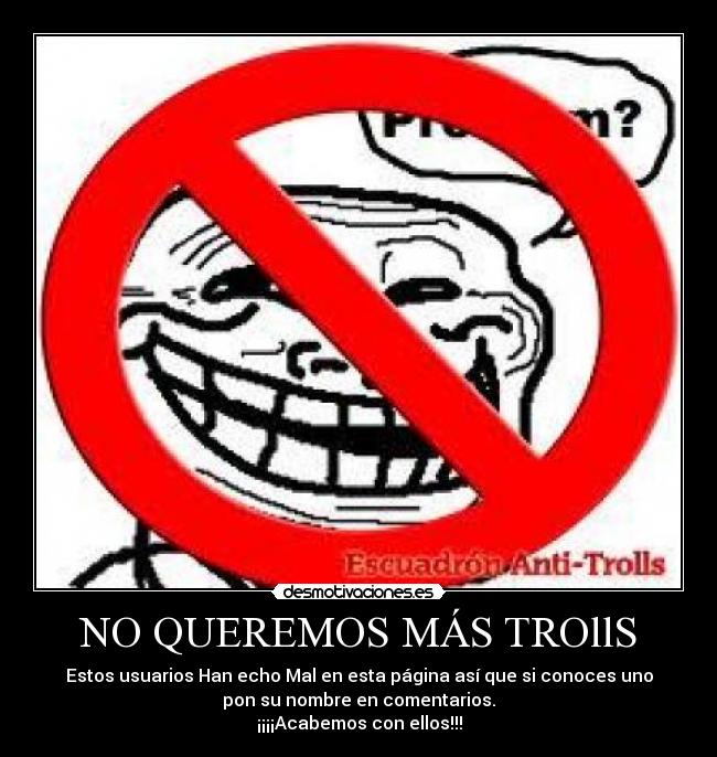 NO QUEREMOS MÁS TROllS - Estos usuarios Han echo Mal en esta página así que si conoces uno
pon su nombre en comentarios.
¡¡¡¡Acabemos con ellos!!!