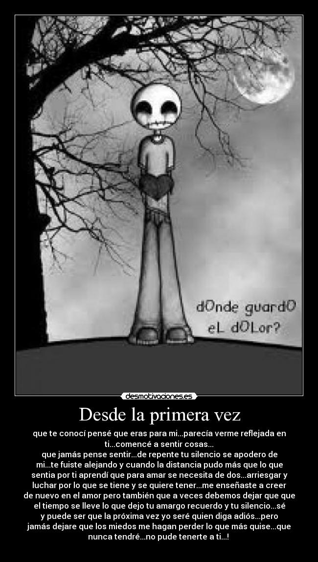 Desde la primera vez - que te conocí pensé que eras para mi...parecía verme reflejada en
ti...comencé a sentir cosas...
que jamás pense sentir...de repente tu silencio se apodero de
mi...te fuiste alejando y cuando la distancia pudo más que lo que
sentia por ti aprendí que para amar se necesita de dos...arriesgar y
luchar por lo que se tiene y se quiere tener...me enseñaste a creer
de nuevo en el amor pero también que a veces debemos dejar que que
el tiempo se lleve lo que dejo tu amargo recuerdo y tu silencio...sé
y puede ser que la próxima vez yo seré quien diga adiós...pero
jamás dejare que los miedos me hagan perder lo que más quise...que
nunca tendré...no pude tenerte a ti...! 
