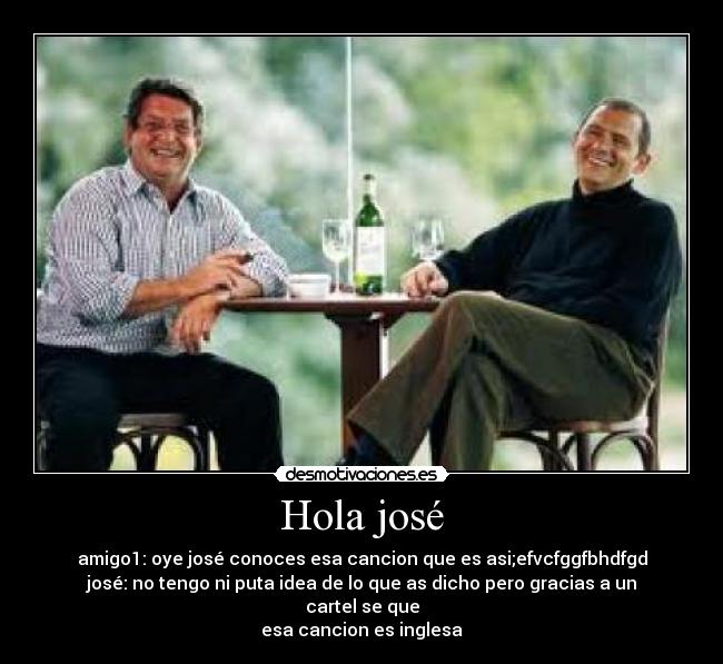 Hola josé - amigo1: oye josé conoces esa cancion que es asi;efvcfggfbhdfgd
josé: no tengo ni puta idea de lo que as dicho pero gracias a un cartel se que
esa cancion es inglesa