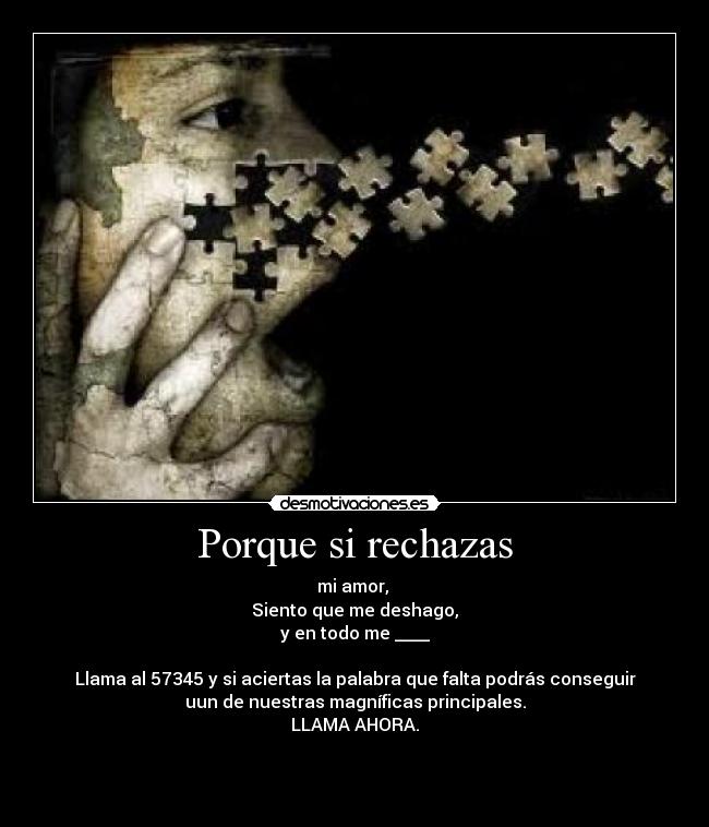 Porque si rechazas - mi amor,
Siento que me deshago,
y en todo me ____
Llama al 57345 y si aciertas la palabra que falta podrás conseguir
uun de nuestras magníficas principales.
LLAMA AHORA.