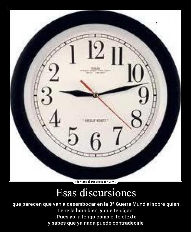 Esas discursiones - que parecen que van a desembocar en la 3ª Guerra Mundial sobre quien
tiene la hora bien, y que te digan:
-Pues yo la tengo como el teletexto
y sabes que ya nada puede contradecirle