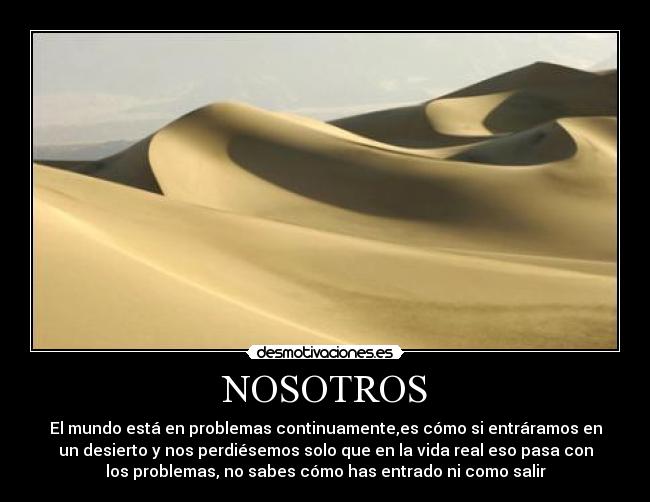 NOSOTROS - El mundo está en problemas continuamente,es cómo si entráramos en
un desierto y nos perdiésemos solo que en la vida real eso pasa con
los problemas, no sabes cómo has entrado ni como salir