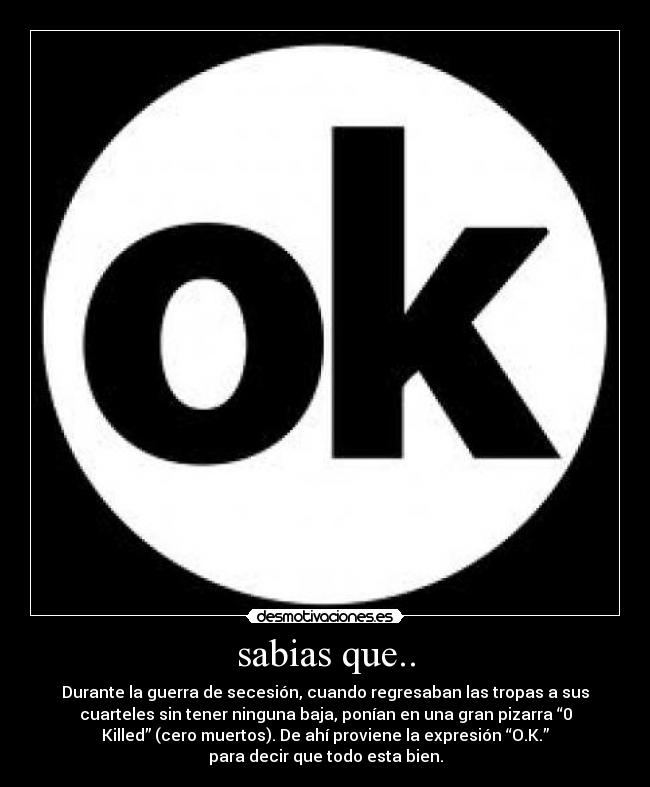 sabias que.. - Durante la guerra de secesión, cuando regresaban las tropas a sus
cuarteles sin tener ninguna baja, ponían en una gran pizarra “0
Killed” (cero muertos). De ahí proviene la expresión “O.K.”
para decir que todo esta bien.
