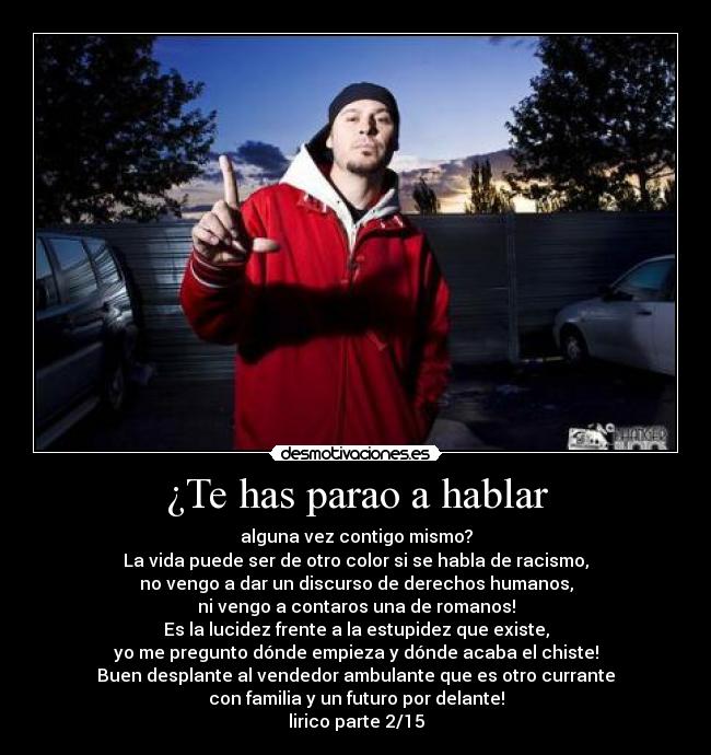 ¿Te has parao a hablar - alguna vez contigo mismo?
La vida puede ser de otro color si se habla de racismo,
no vengo a dar un discurso de derechos humanos,
ni vengo a contaros una de romanos!
Es la lucidez frente a la estupidez que existe,
yo me pregunto dónde empieza y dónde acaba el chiste!
Buen desplante al vendedor ambulante que es otro currante
con familia y un futuro por delante!
lirico parte 2/15