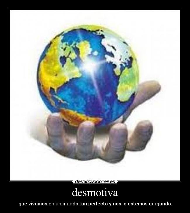 desmotiva - que vivamos en un mundo tan perfecto y nos lo estemos cargando.