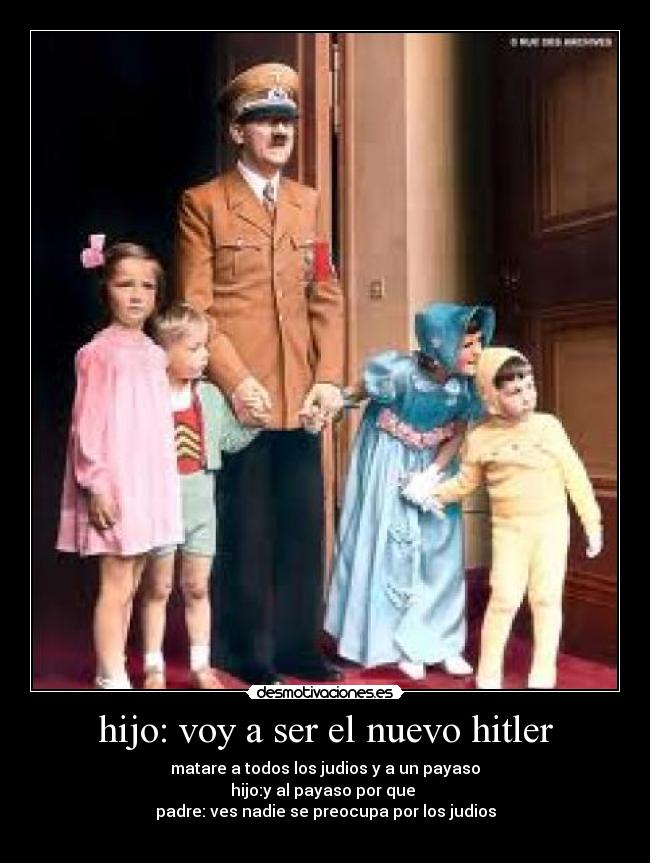 hijo: voy a ser el nuevo hitler - matare a todos los judios y a un payaso
hijo:y al payaso por que 
padre: ves nadie se preocupa por los judios
