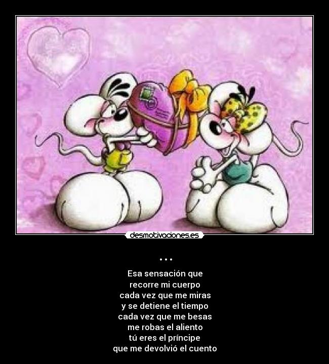 ... - Esa sensación que
recorre mi cuerpo
cada vez que me miras
y se detiene el tiempo
cada vez que me besas
me robas el aliento
tú eres el príncipe
que me devolvió el cuento