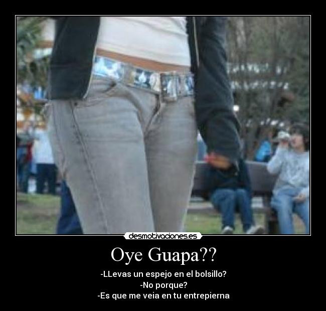 Oye Guapa?? - -LLevas un espejo en el bolsillo?
-No porque?
-Es que me veia en tu entrepierna