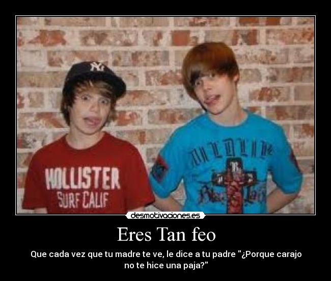 Eres Tan feo - Que cada vez que tu madre te ve, le dice a tu padre ¿Porque carajo
no te hice una paja?