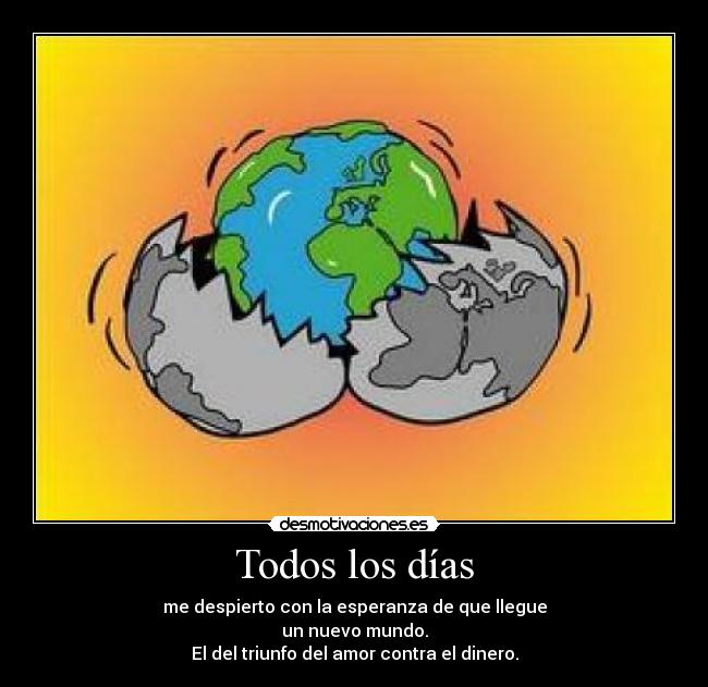 Todos los días - me despierto con la esperanza de que llegue
un nuevo mundo.
El del triunfo del amor contra el dinero.