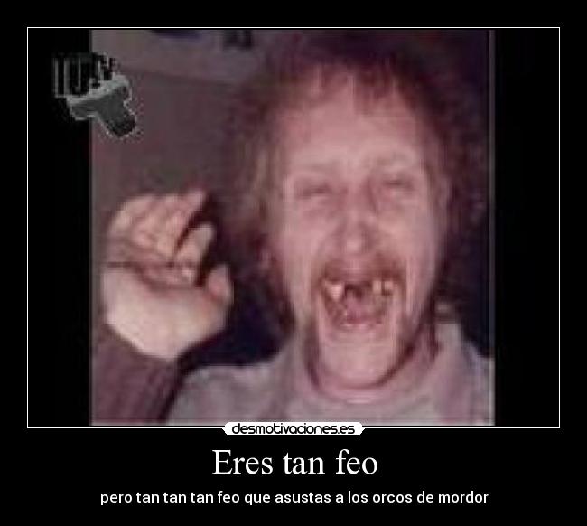 Eres tan feo - pero tan tan tan feo que asustas a los orcos de mordor