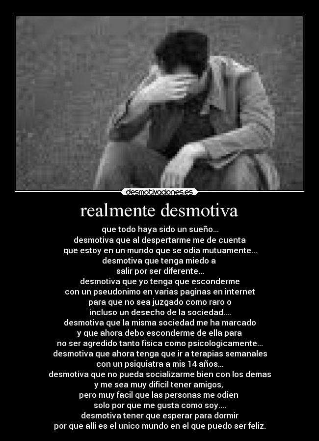 realmente desmotiva - que todo haya sido un sueño...
desmotiva que al despertarme me de cuenta
que estoy en un mundo que se odia mutuamente...
desmotiva que tenga miedo a
salir por ser diferente...
desmotiva que yo tenga que esconderme
con un pseudonimo en varias paginas en internet
para que no sea juzgado como raro o
incluso un desecho de la sociedad....
desmotiva que la misma sociedad me ha marcado
y que ahora debo esconderme de ella para
no ser agredido tanto fisica como psicologicamente...
desmotiva que ahora tenga que ir a terapias semanales
con un psiquiatra a mis 14 años...
desmotiva que no pueda socializarme bien con los demas
y me sea muy dificil tener amigos,
pero muy facil que las personas me odien
solo por que me gusta como soy....
desmotiva tener que esperar para dormir
por que alli es el unico mundo en el que puedo ser feliz.