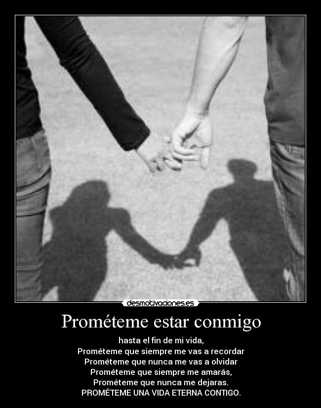 Prométeme estar conmigo - hasta el fin de mi vida,
Prométeme que siempre me vas a recordar
Prométeme que nunca me vas a olvidar
Prométeme que siempre me amarás,
Prométeme que nunca me dejaras.
PROMÉTEME UNA VIDA ETERNA CONTIGO.