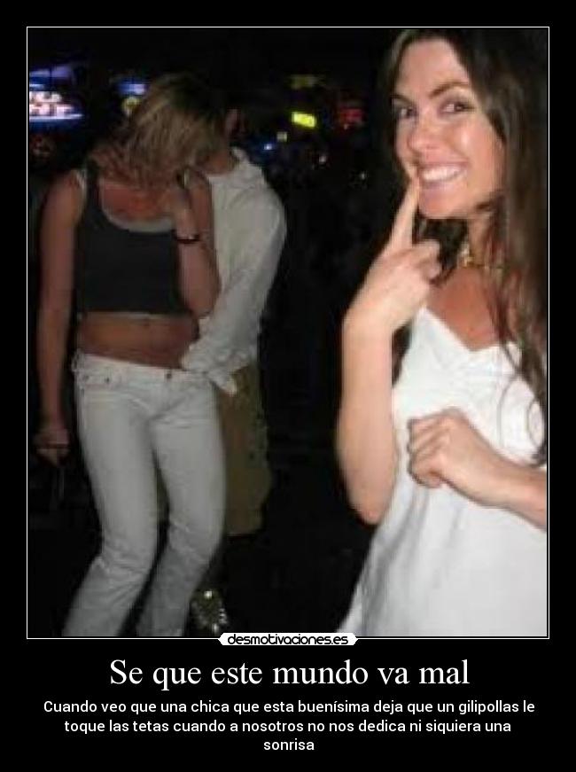 Se que este mundo va mal - Cuando veo que una chica que esta buenísima deja que un gilipollas le
toque las tetas cuando a nosotros no nos dedica ni siquiera una
sonrisa