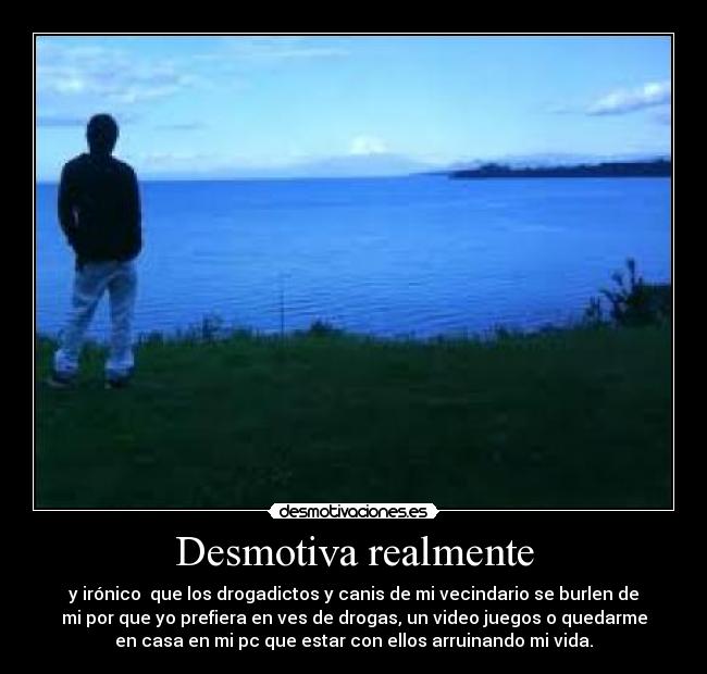 Desmotiva realmente - y irónico  que los drogadictos y canis de mi vecindario se burlen de
mi por que yo prefiera en ves de drogas, un video juegos o quedarme
en casa en mi pc que estar con ellos arruinando mi vida.