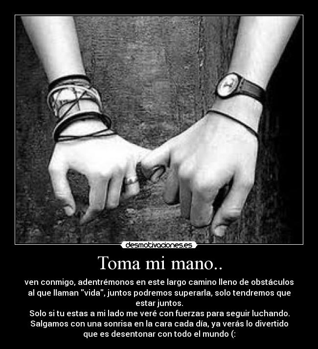 Toma mi mano.. - ven conmigo, adentrémonos en este largo camino lleno de obstáculos
al que llaman vida, juntos podremos superarla, solo tendremos que
estar juntos.
Solo si tu estas a mi lado me veré con fuerzas para seguir luchando.
Salgamos con una sonrisa en la cara cada día, ya verás lo divertido
que es desentonar con todo el mundo (: