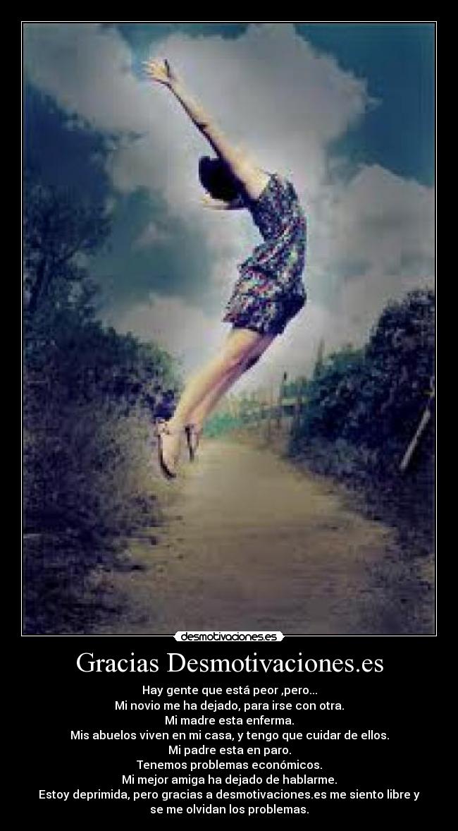 Gracias Desmotivaciones.es - Hay gente que está peor ,pero...
Mi novio me ha dejado, para irse con otra.
Mi madre esta enferma.
Mis abuelos viven en mi casa, y tengo que cuidar de ellos.
Mi padre esta en paro.
Tenemos problemas económicos.
Mi mejor amiga ha dejado de hablarme.
Estoy deprimida, pero gracias a desmotivaciones.es me siento libre y
se me olvidan los problemas.