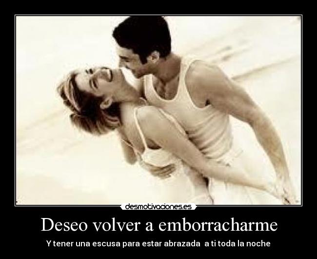 Deseo volver a emborracharme - Y tener una escusa para estar abrazada a ti toda la noche