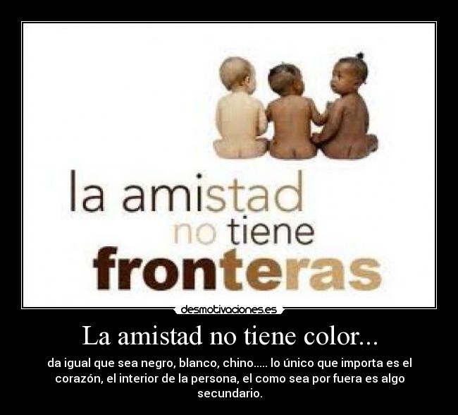 La amistad no tiene color... - da igual que sea negro, blanco, chino..... lo único que importa es el
corazón, el interior de la persona, el como sea por fuera es algo
secundario.