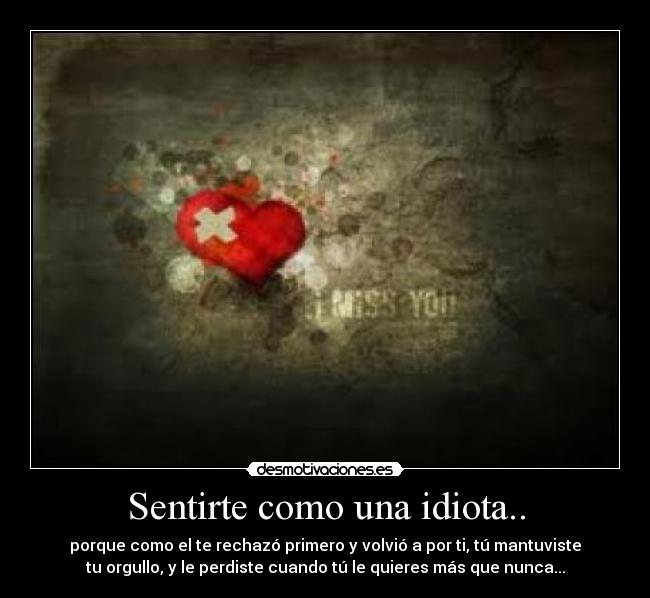 Sentirte como una idiota.. - porque como el te rechazó primero y volvió a por ti, tú mantuviste
tu orgullo, y le perdiste cuando tú le quieres más que nunca...