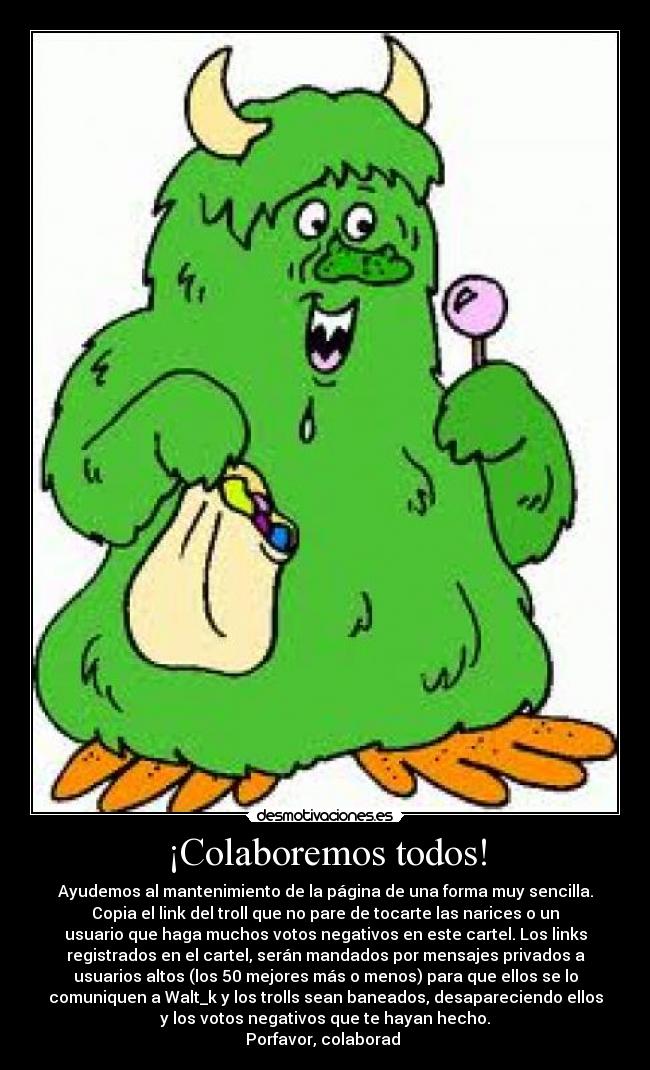 ¡Colaboremos todos! - Ayudemos al mantenimiento de la página de una forma muy sencilla.
Copia el link del troll que no pare de tocarte las narices o un
usuario que haga muchos votos negativos en este cartel. Los links
registrados en el cartel, serán mandados por mensajes privados a
usuarios altos (los 50 mejores más o menos) para que ellos se lo
comuniquen a Walt_k y los trolls sean baneados, desapareciendo ellos
y los votos negativos que te hayan hecho.
Porfavor, colaborad