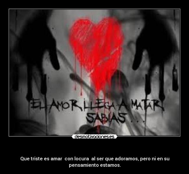  - Que triste es amar  con locura  al ser que adoramos, pero ni en su
pensamiento estamos.