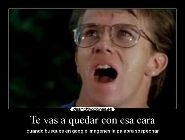 Te vas a quedar con esa cara - cuando busques en google imagenes la palabra sospechar