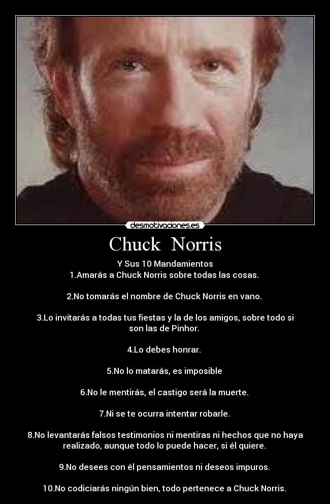 Chuck Norris - Y Sus 10 Mandamientos
1.Amarás a Chuck Norris sobre todas las cosas.
2.No tomarás el nombre de Chuck Norris en vano.
3.Lo invitarás a todas tus fiestas y la de los amigos, sobre todo si
son las de Pinhor.
4.Lo debes honrar.
5.No lo matarás, es imposible
6.No le mentirás, el castigo será la muerte.
7.Ni se te ocurra intentar robarle.
8.No levantarás falsos testimonios ni mentiras ni hechos que no haya
realizado, aunque todo lo puede hacer, si él quiere.
9.No desees con él pensamientos ni deseos impuros.
10.No codiciarás ningún bien, todo pertenece a Chuck Norris.