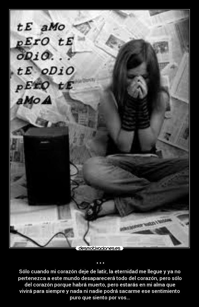 ... - Sólo cuando mi corazón deje de latir, la eternidad me llegue y ya no
pertenezca a este mundo desaparecerá todo del corazón, pero sólo
del corazón porque habrá muerto, pero estarás en mi alma que
vivirá para siempre y nada ni nadie podrá sacarme ese sentimiento
puro que siento por vos...